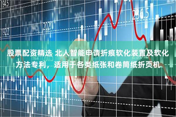 股票配资精选 北人智能申请折痕软化装置及软化方法专利，适用于各类纸张和卷筒纸折页机