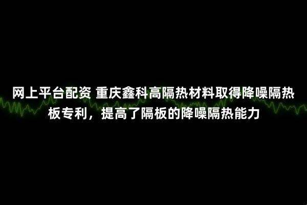 网上平台配资 重庆鑫科高隔热材料取得降噪隔热板专利，提高了隔板的降噪隔热能力