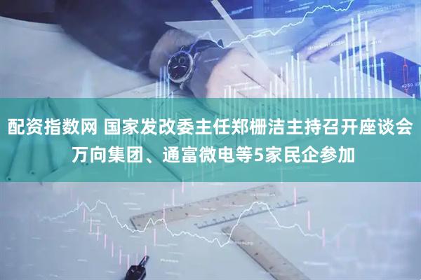 配资指数网 国家发改委主任郑栅洁主持召开座谈会 万向集团、通富微电等5家民企参加