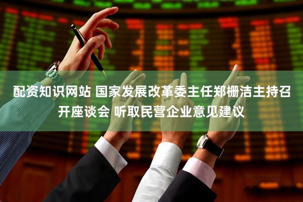 配资知识网站 国家发展改革委主任郑栅洁主持召开座谈会 听取民营企业意见建议