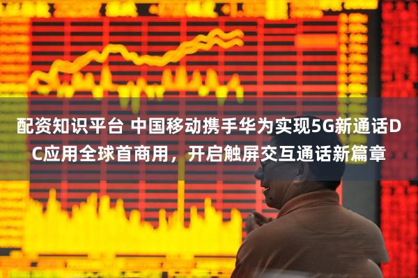 配资知识平台 中国移动携手华为实现5G新通话DC应用全球首商用，开启触屏交互通话新篇章