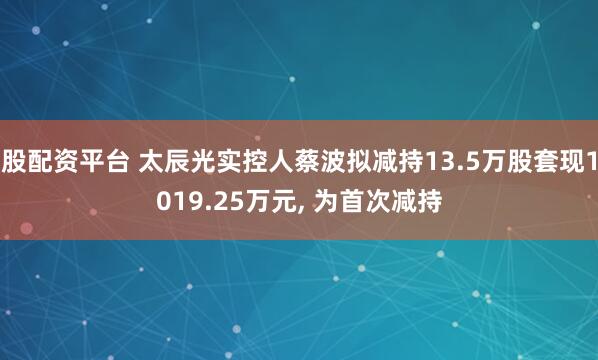 股配资平台 太辰光实控人蔡波拟减持13.5万股套现1019.25万元, 为首次减持