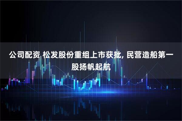 公司配资 松发股份重组上市获批, 民营造船第一股扬帆起航