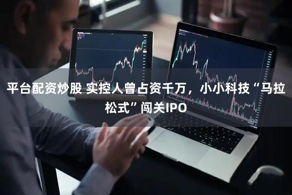 平台配资炒股 实控人曾占资千万，小小科技“马拉松式”闯关IPO