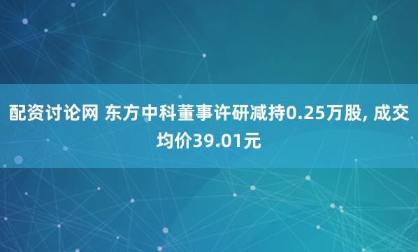 配资讨论网 东方中科董事许研减持0.25万股, 成交均价39.01元
