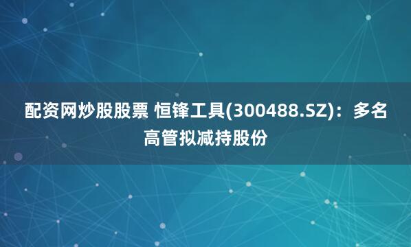 配资网炒股股票 恒锋工具(300488.SZ)：多名高管拟减持股份