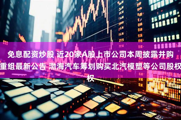 免息配资炒股 近20家A股上市公司本周披露并购重组最新公告 渤海汽车筹划购买北汽模塑等公司股权