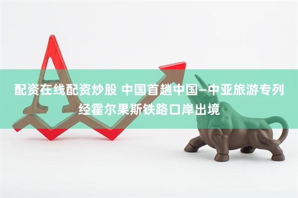 配资在线配资炒股 中国首趟中国—中亚旅游专列经霍尔果斯铁路口岸出境