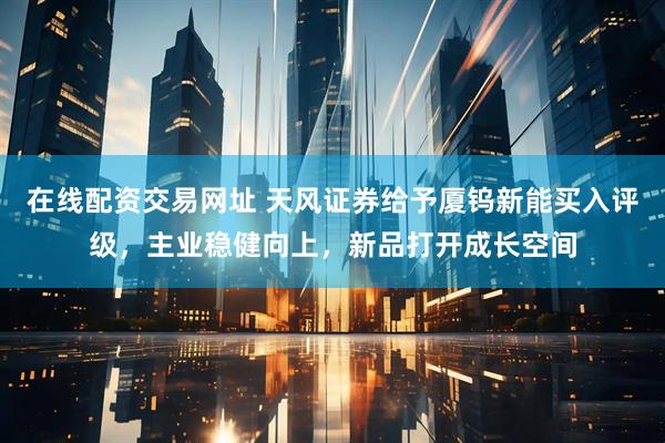 在线配资交易网址 天风证券给予厦钨新能买入评级，主业稳健向上，新品打开成长空间