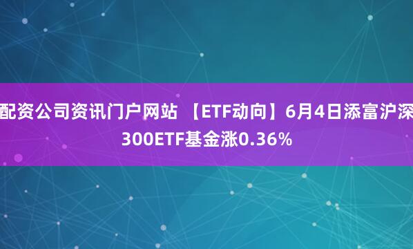配资公司资讯门户网站 【ETF动向】6月4日添富沪深300ETF基金涨0.36%