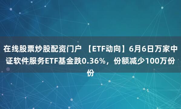 在线股票炒股配资门户 【ETF动向】6月6日万家中证软件服务ETF基金跌0.36%，份额减少100万份