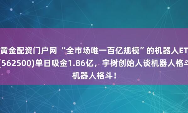 黄金配资门户网 “全市场唯一百亿规模”的机器人ETF(562500)单日吸金1.86亿，宇树创始人谈机器人格斗！