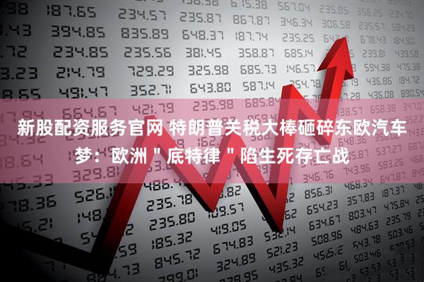 新股配资服务官网 特朗普关税大棒砸碎东欧汽车梦：欧洲＂底特律＂陷生死存亡战