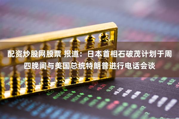 配资炒股网股票 报道：日本首相石破茂计划于周四晚间与美国总统特朗普进行电话会谈