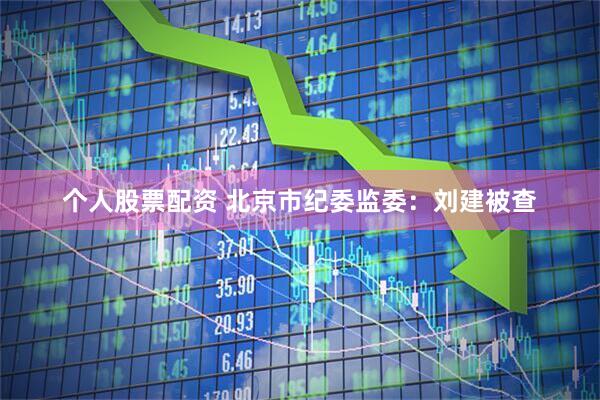 个人股票配资 北京市纪委监委：刘建被查