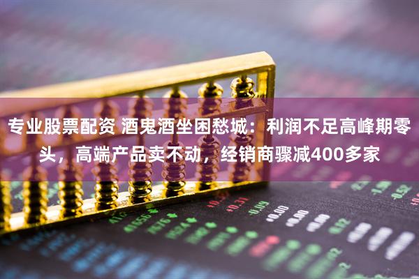 专业股票配资 酒鬼酒坐困愁城：利润不足高峰期零头，高端产品卖不动，经销商骤减400多家