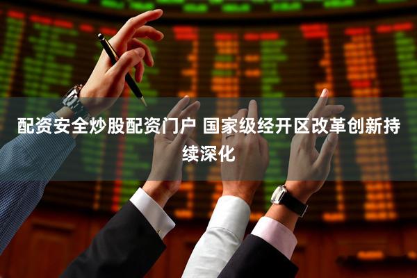 配资安全炒股配资门户 国家级经开区改革创新持续深化