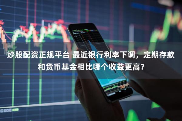 炒股配资正规平台 最近银行利率下调，定期存款和货币基金相比哪个收益更高？