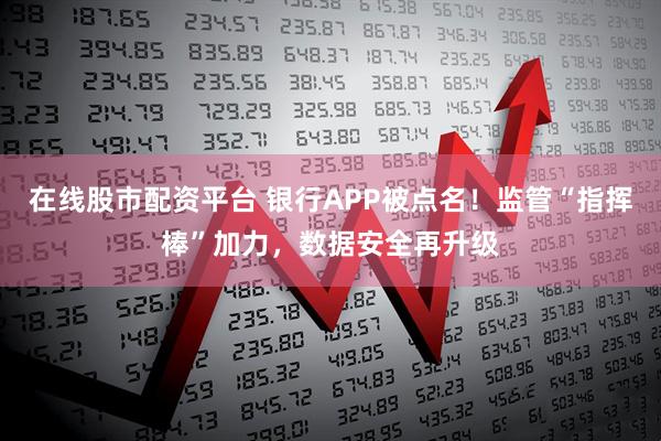 在线股市配资平台 银行APP被点名！监管“指挥棒”加力，数据安全再升级