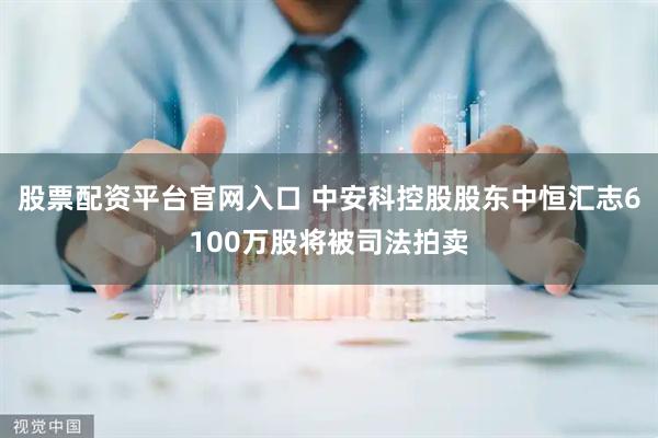 股票配资平台官网入口 中安科控股股东中恒汇志6100万股将被司法拍卖