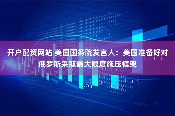 开户配资网站 美国国务院发言人：美国准备好对俄罗斯采取最大限度施压框架