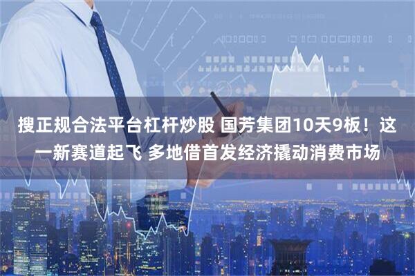 搜正规合法平台杠杆炒股 国芳集团10天9板！这一新赛道起飞 多地借首发经济撬动消费市场