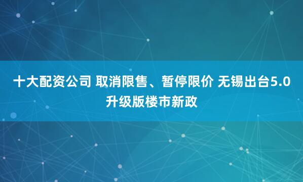 十大配资公司 取消限售、暂停限价 无锡出台5.0升级版楼市新政