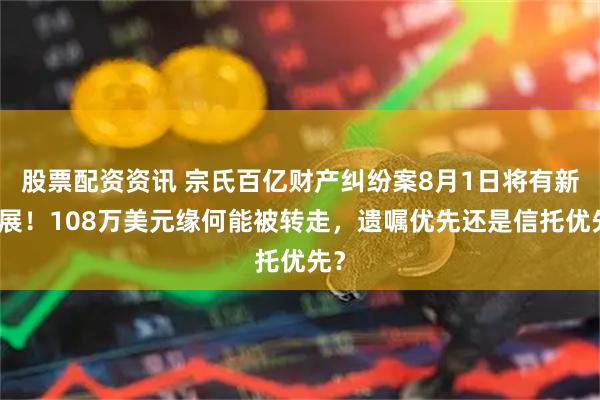 股票配资资讯 宗氏百亿财产纠纷案8月1日将有新进展！108万美元缘何能被转走，遗嘱优先还是信托优先？