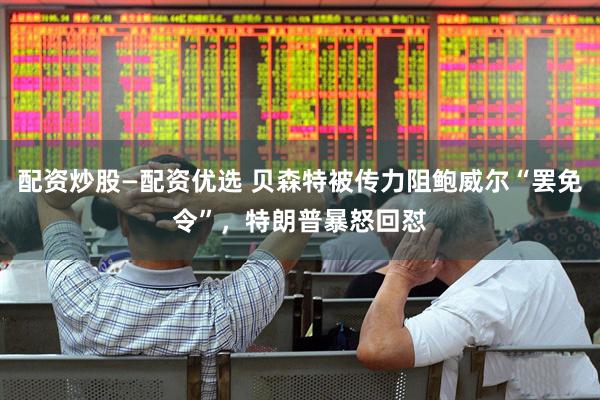 配资炒股—配资优选 贝森特被传力阻鲍威尔“罢免令”，特朗普暴怒回怼