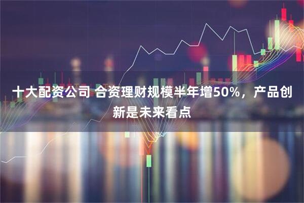 十大配资公司 合资理财规模半年增50%，产品创新是未来看点