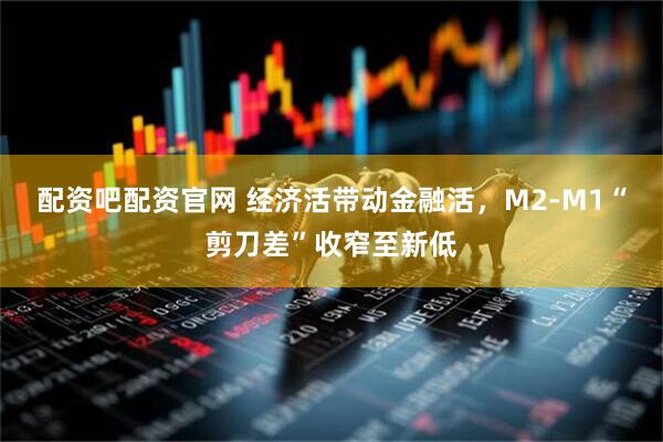 配资吧配资官网 经济活带动金融活，M2-M1“剪刀差”收窄至新低