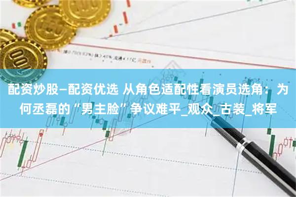 配资炒股—配资优选 从角色适配性看演员选角：为何丞磊的“男主脸”争议难平_观众_古装_将军