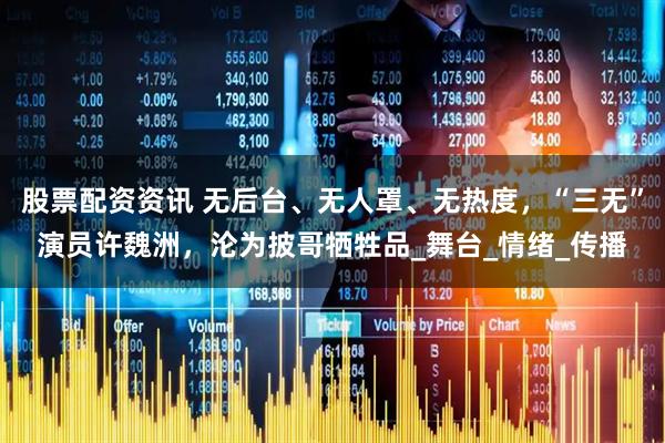 股票配资资讯 无后台、无人罩、无热度，“三无”演员许魏洲，沦为披哥牺牲品_舞台_情绪_传播