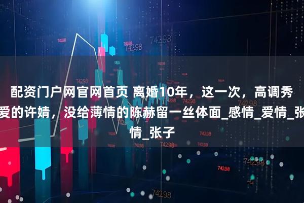 配资门户网官网首页 离婚10年，这一次，高调秀恩爱的许婧，没给薄情的陈赫留一丝体面_感情_爱情_张子