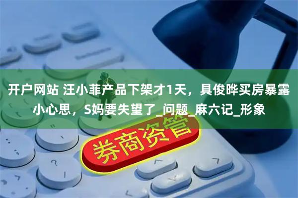 开户网站 汪小菲产品下架才1天，具俊晔买房暴露小心思，S妈要失望了_问题_麻六记_形象