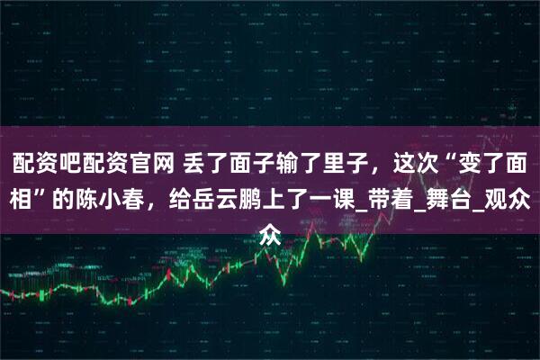 配资吧配资官网 丢了面子输了里子，这次“变了面相”的陈小春，给岳云鹏上了一课_带着_舞台_观众