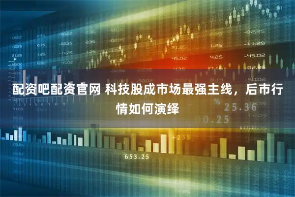 配资吧配资官网 科技股成市场最强主线，后市行情如何演绎
