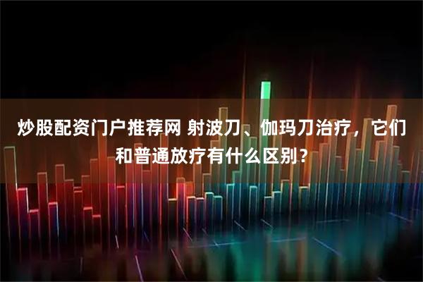 炒股配资门户推荐网 射波刀、伽玛刀治疗，它们和普通放疗有什么区别？