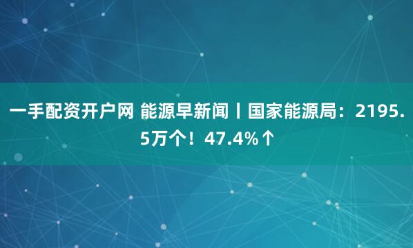 一手配资开户网 能源早新闻丨国家能源局：2195.5万个！47.4%↑