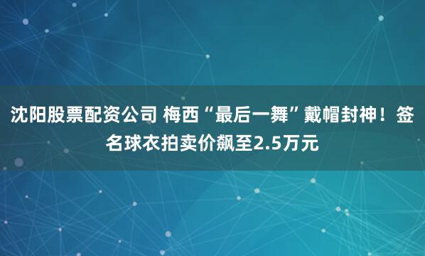 沈阳股票配资公司 梅西“最后一舞”戴帽封神！签名球衣拍卖价飙至2.5万元