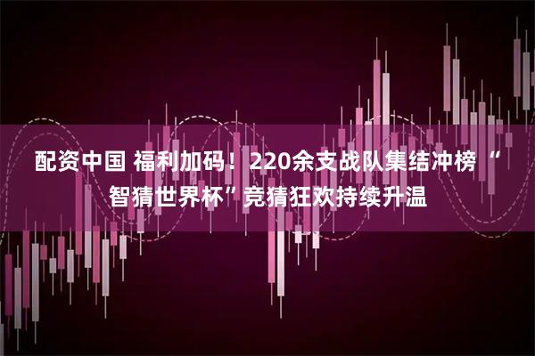 配资中国 福利加码!220余支战队集结冲榜 “智猜世界杯”竞猜狂欢持续升温