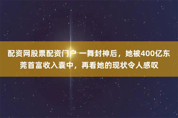 配资网股票配资门户 一舞封神后，她被400亿东莞首富收入囊中，再看她的现状令人感叹