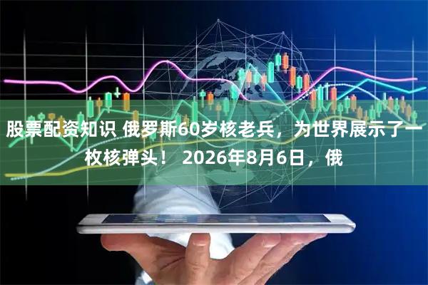 股票配资知识 俄罗斯60岁核老兵，为世界展示了一枚核弹头！ 2026年8月6日，俄
