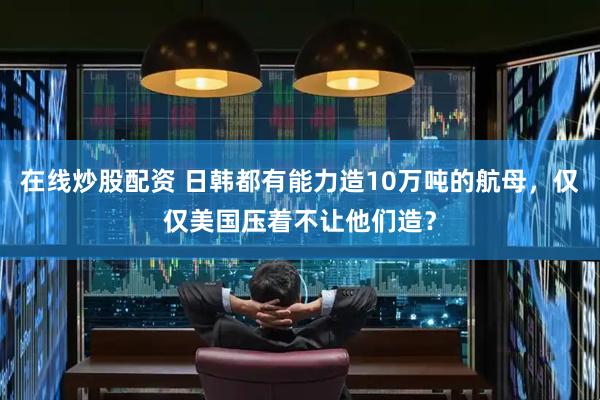 在线炒股配资 日韩都有能力造10万吨的航母，仅仅美国压着不让他们造？